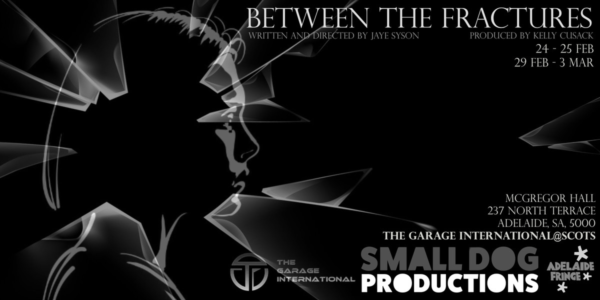 Between the Fractures - Between the Fractures
Written and directed by Jaye Syson. Produced by Kelly Cusack.
24 - 25 Feb. 29 Feb - 3 Mar. @Crack. 2nd Floor. 13 Franklin Street, Adelaide, SA, 5109. 
A person's silhouette within shards of glass on a black background.
Small Dog Productions. The Garage International. Adelaide Fringe.